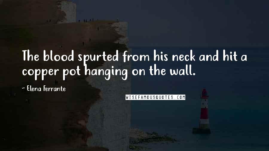 Elena Ferrante Quotes: The blood spurted from his neck and hit a copper pot hanging on the wall.