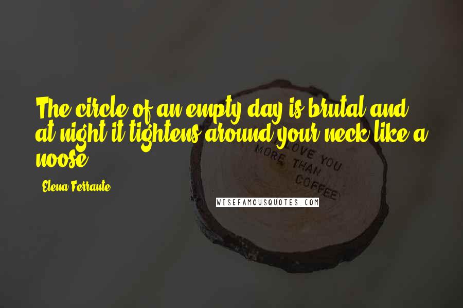 Elena Ferrante Quotes: The circle of an empty day is brutal and at night it tightens around your neck like a noose.