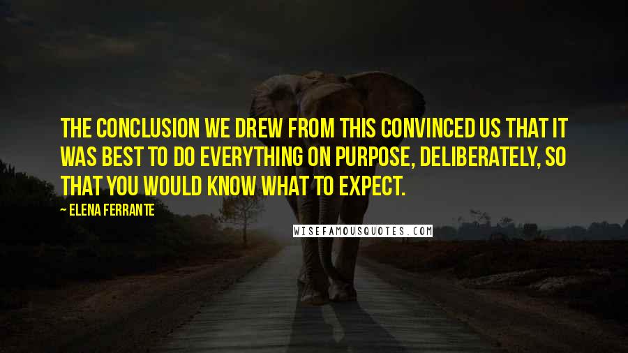 Elena Ferrante Quotes: The conclusion we drew from this convinced us that it was best to do everything on purpose, deliberately, so that you would know what to expect.