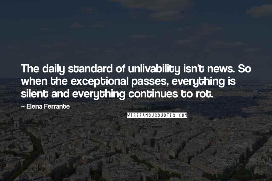 Elena Ferrante Quotes: The daily standard of unlivability isn't news. So when the exceptional passes, everything is silent and everything continues to rot.