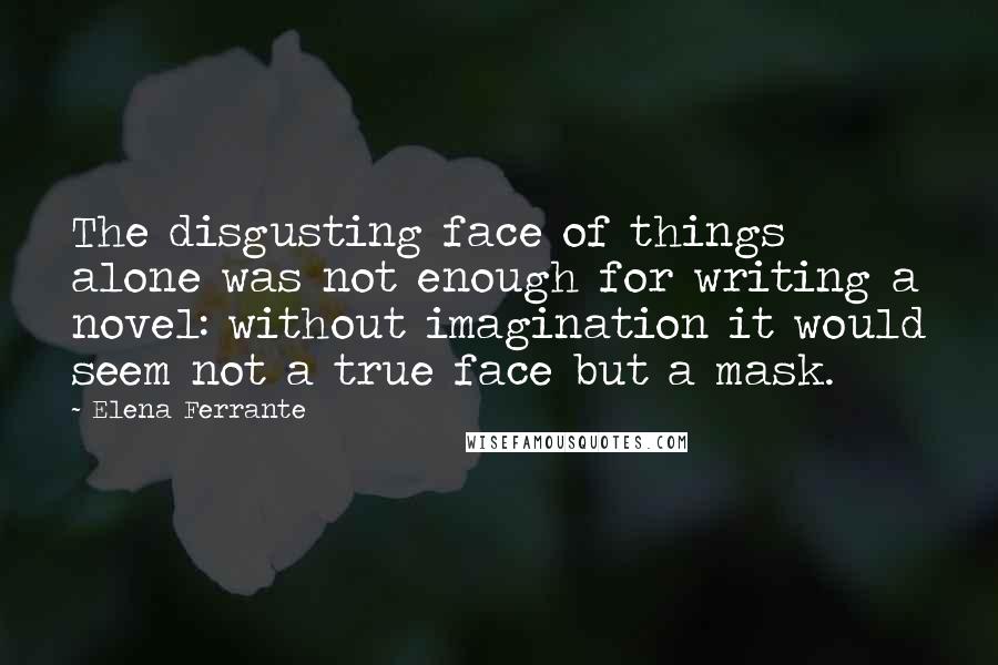 Elena Ferrante Quotes: The disgusting face of things alone was not enough for writing a novel: without imagination it would seem not a true face but a mask.