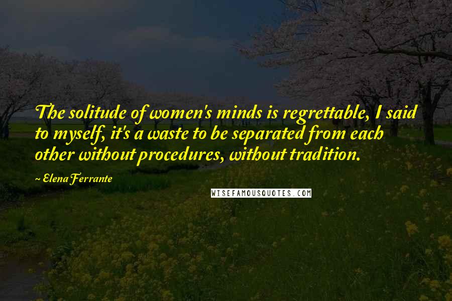 Elena Ferrante Quotes: The solitude of women's minds is regrettable, I said to myself, it's a waste to be separated from each other without procedures, without tradition.