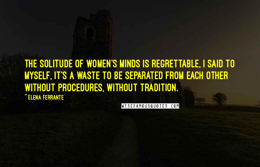 Elena Ferrante Quotes: The solitude of women's minds is regrettable, I said to myself, it's a waste to be separated from each other without procedures, without tradition.