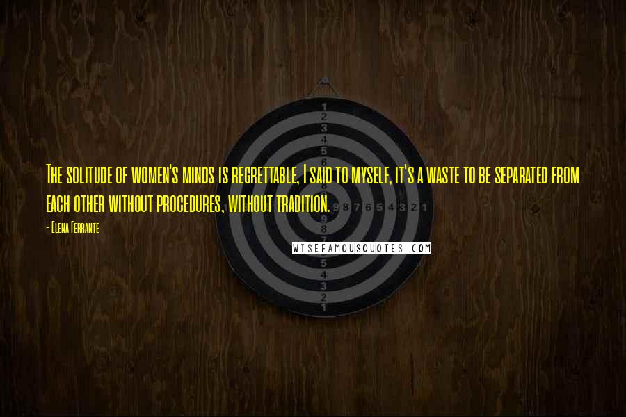 Elena Ferrante Quotes: The solitude of women's minds is regrettable, I said to myself, it's a waste to be separated from each other without procedures, without tradition.