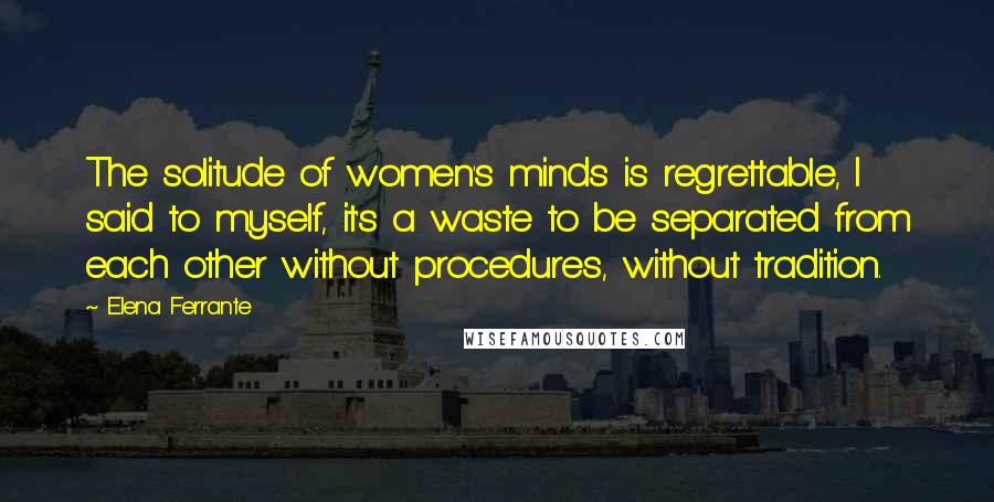 Elena Ferrante Quotes: The solitude of women's minds is regrettable, I said to myself, it's a waste to be separated from each other without procedures, without tradition.