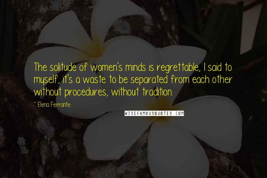 Elena Ferrante Quotes: The solitude of women's minds is regrettable, I said to myself, it's a waste to be separated from each other without procedures, without tradition.