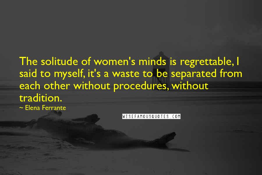 Elena Ferrante Quotes: The solitude of women's minds is regrettable, I said to myself, it's a waste to be separated from each other without procedures, without tradition.