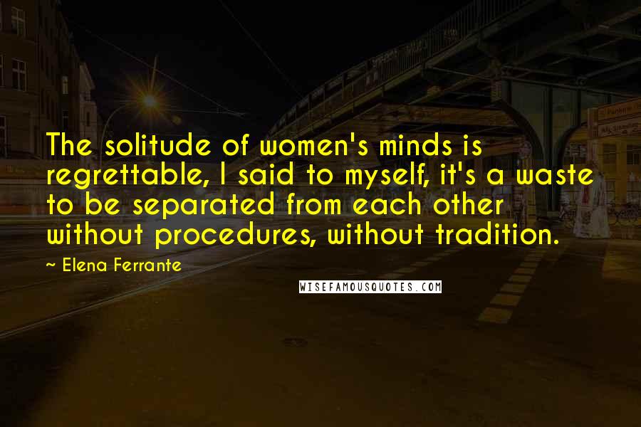 Elena Ferrante Quotes: The solitude of women's minds is regrettable, I said to myself, it's a waste to be separated from each other without procedures, without tradition.