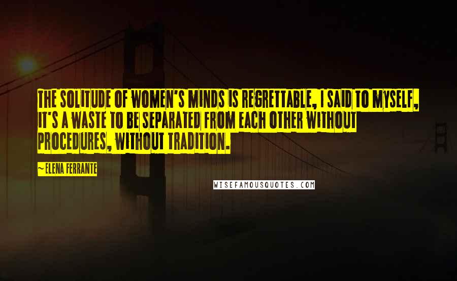 Elena Ferrante Quotes: The solitude of women's minds is regrettable, I said to myself, it's a waste to be separated from each other without procedures, without tradition.