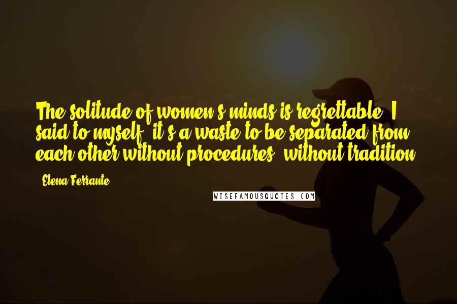 Elena Ferrante Quotes: The solitude of women's minds is regrettable, I said to myself, it's a waste to be separated from each other without procedures, without tradition.