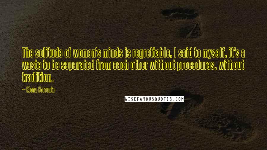 Elena Ferrante Quotes: The solitude of women's minds is regrettable, I said to myself, it's a waste to be separated from each other without procedures, without tradition.