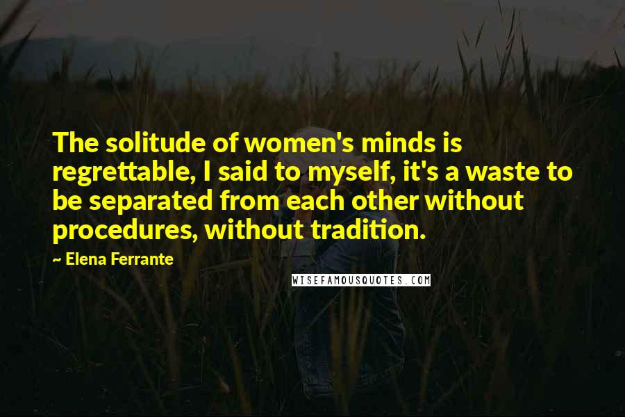 Elena Ferrante Quotes: The solitude of women's minds is regrettable, I said to myself, it's a waste to be separated from each other without procedures, without tradition.