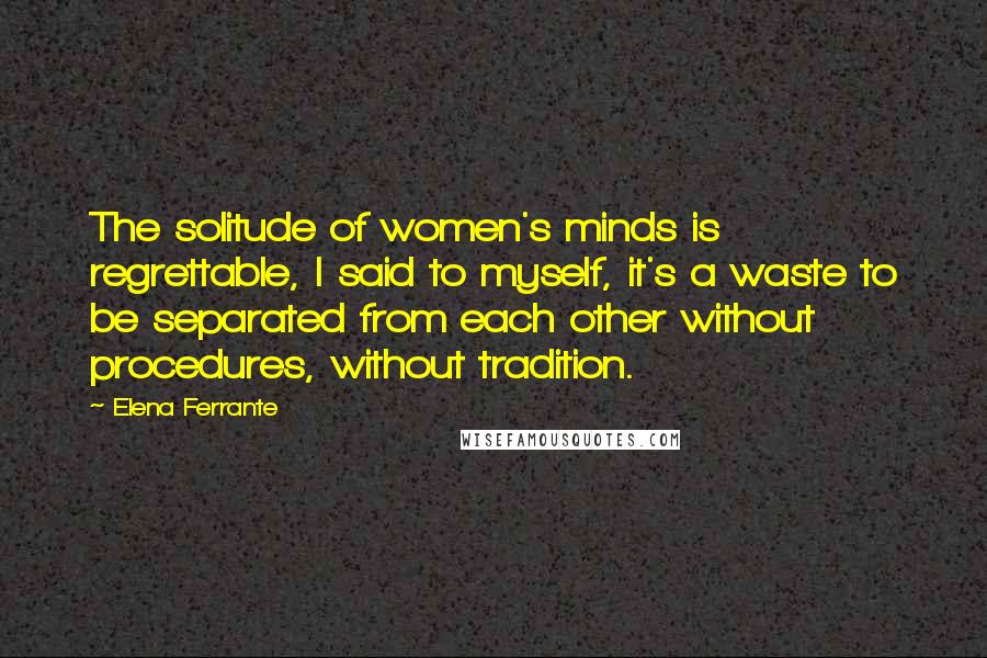 Elena Ferrante Quotes: The solitude of women's minds is regrettable, I said to myself, it's a waste to be separated from each other without procedures, without tradition.