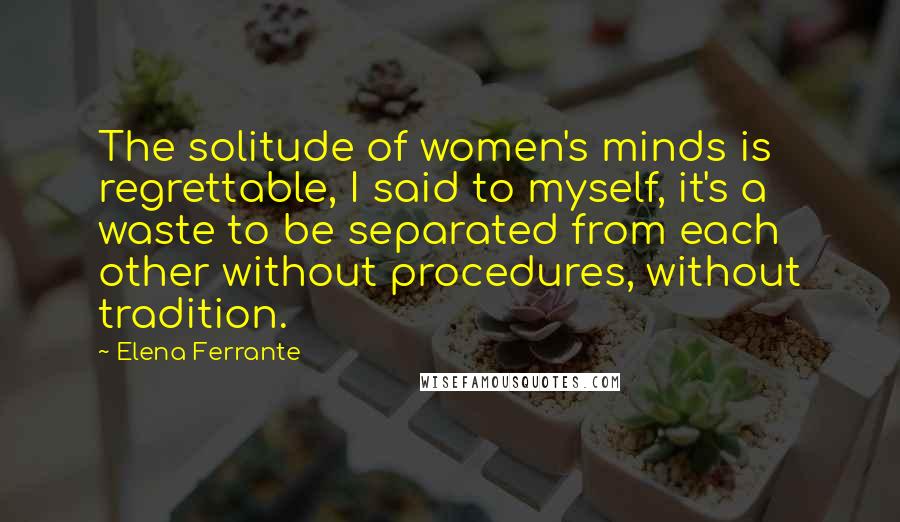 Elena Ferrante Quotes: The solitude of women's minds is regrettable, I said to myself, it's a waste to be separated from each other without procedures, without tradition.