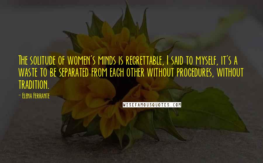 Elena Ferrante Quotes: The solitude of women's minds is regrettable, I said to myself, it's a waste to be separated from each other without procedures, without tradition.