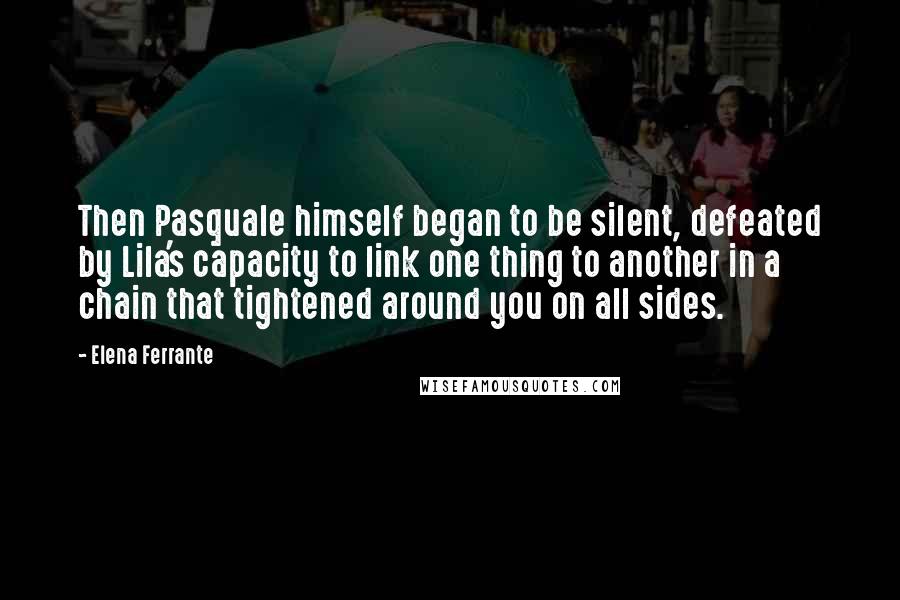 Elena Ferrante Quotes: Then Pasquale himself began to be silent, defeated by Lila's capacity to link one thing to another in a chain that tightened around you on all sides.