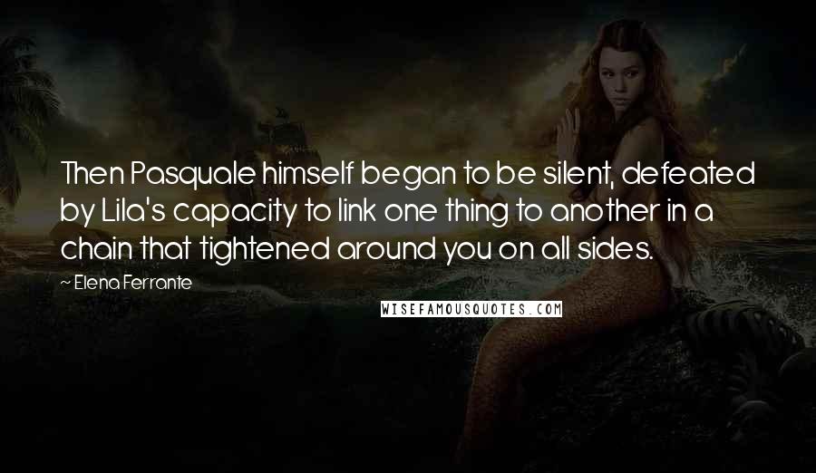 Elena Ferrante Quotes: Then Pasquale himself began to be silent, defeated by Lila's capacity to link one thing to another in a chain that tightened around you on all sides.