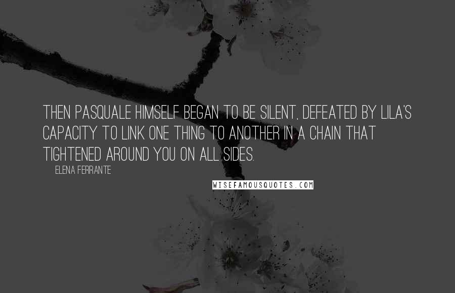 Elena Ferrante Quotes: Then Pasquale himself began to be silent, defeated by Lila's capacity to link one thing to another in a chain that tightened around you on all sides.