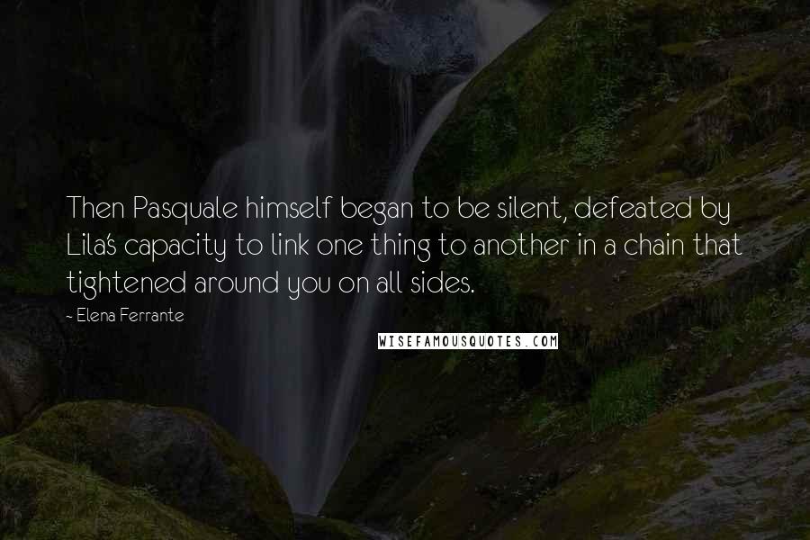 Elena Ferrante Quotes: Then Pasquale himself began to be silent, defeated by Lila's capacity to link one thing to another in a chain that tightened around you on all sides.