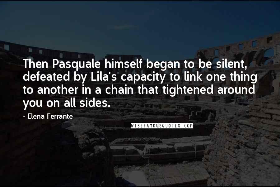 Elena Ferrante Quotes: Then Pasquale himself began to be silent, defeated by Lila's capacity to link one thing to another in a chain that tightened around you on all sides.