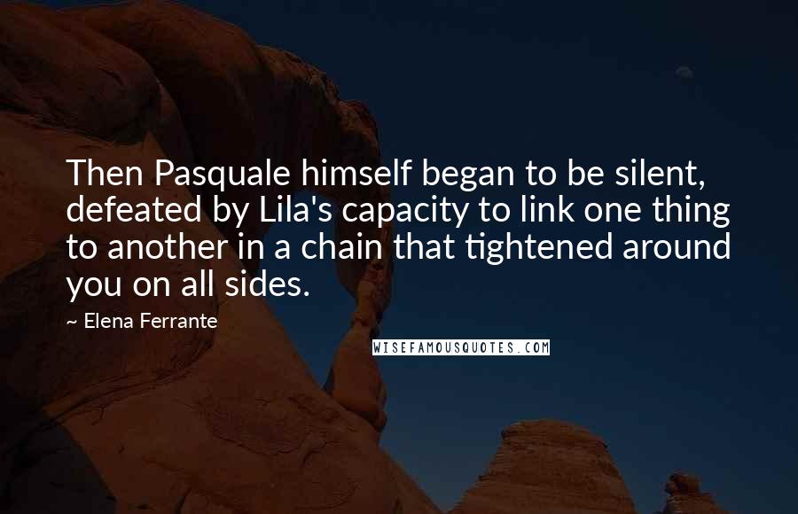 Elena Ferrante Quotes: Then Pasquale himself began to be silent, defeated by Lila's capacity to link one thing to another in a chain that tightened around you on all sides.