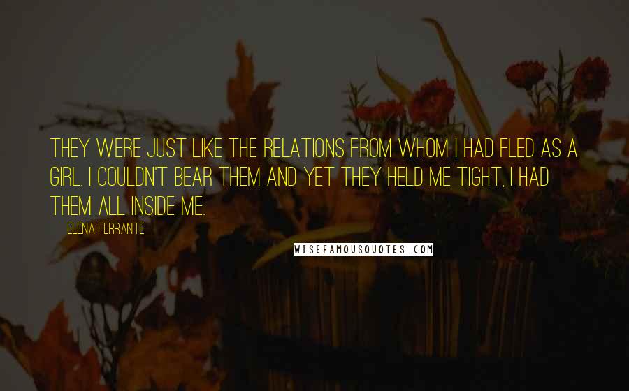 Elena Ferrante Quotes: They were just like the relations from whom I had fled as a girl. I couldn't bear them and yet they held me tight, I had them all inside me.