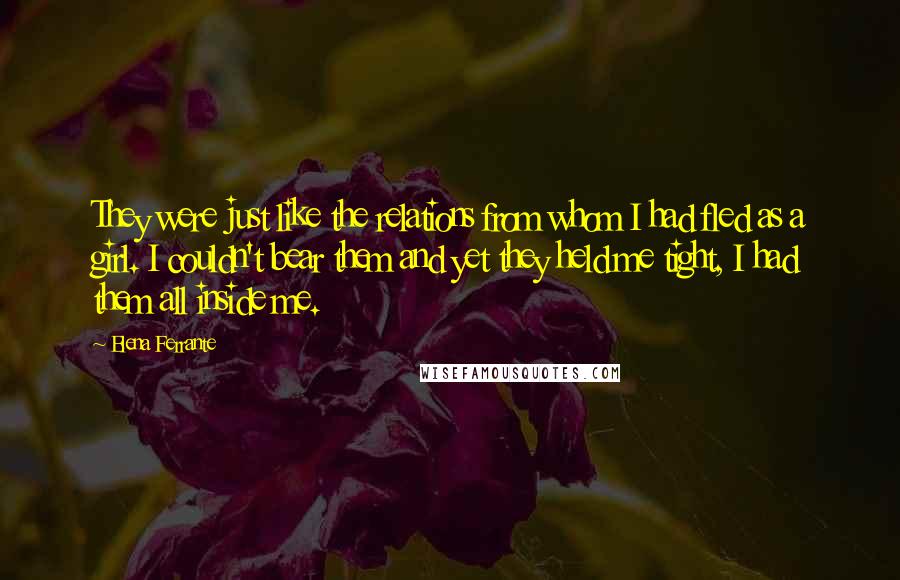 Elena Ferrante Quotes: They were just like the relations from whom I had fled as a girl. I couldn't bear them and yet they held me tight, I had them all inside me.