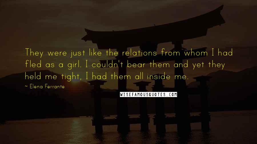 Elena Ferrante Quotes: They were just like the relations from whom I had fled as a girl. I couldn't bear them and yet they held me tight, I had them all inside me.