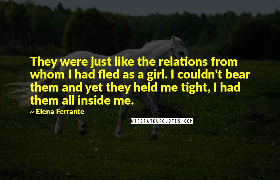 Elena Ferrante Quotes: They were just like the relations from whom I had fled as a girl. I couldn't bear them and yet they held me tight, I had them all inside me.