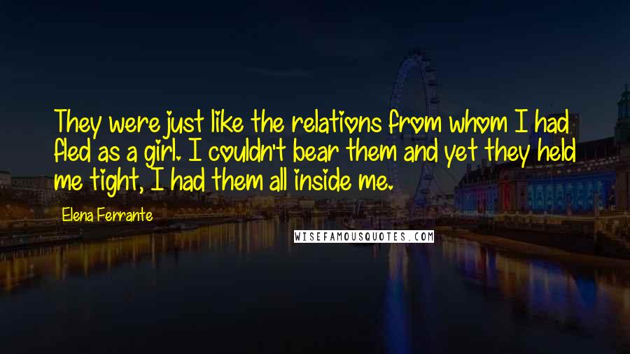 Elena Ferrante Quotes: They were just like the relations from whom I had fled as a girl. I couldn't bear them and yet they held me tight, I had them all inside me.