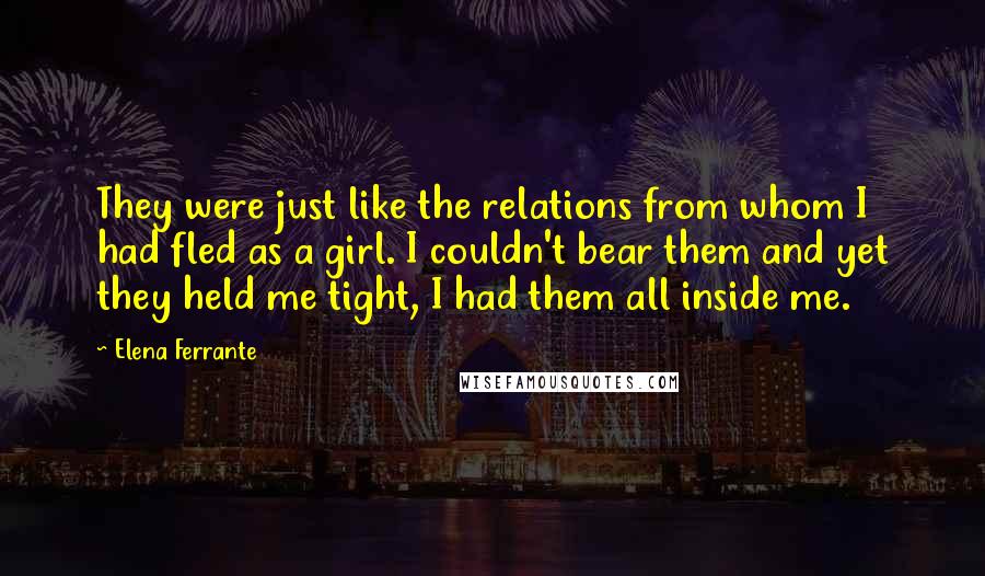 Elena Ferrante Quotes: They were just like the relations from whom I had fled as a girl. I couldn't bear them and yet they held me tight, I had them all inside me.