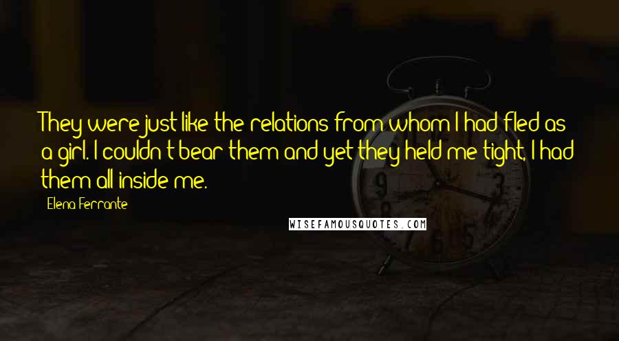 Elena Ferrante Quotes: They were just like the relations from whom I had fled as a girl. I couldn't bear them and yet they held me tight, I had them all inside me.