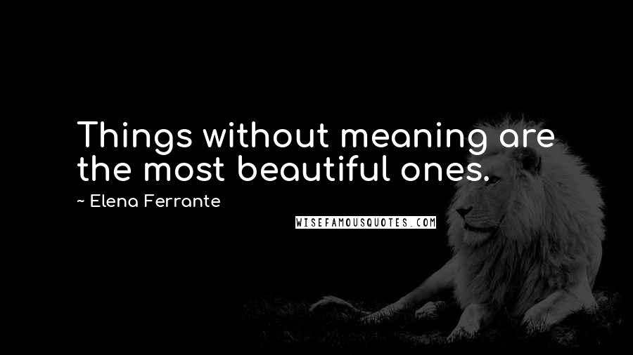 Elena Ferrante Quotes: Things without meaning are the most beautiful ones.