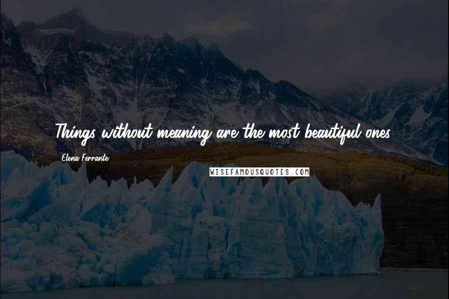 Elena Ferrante Quotes: Things without meaning are the most beautiful ones.
