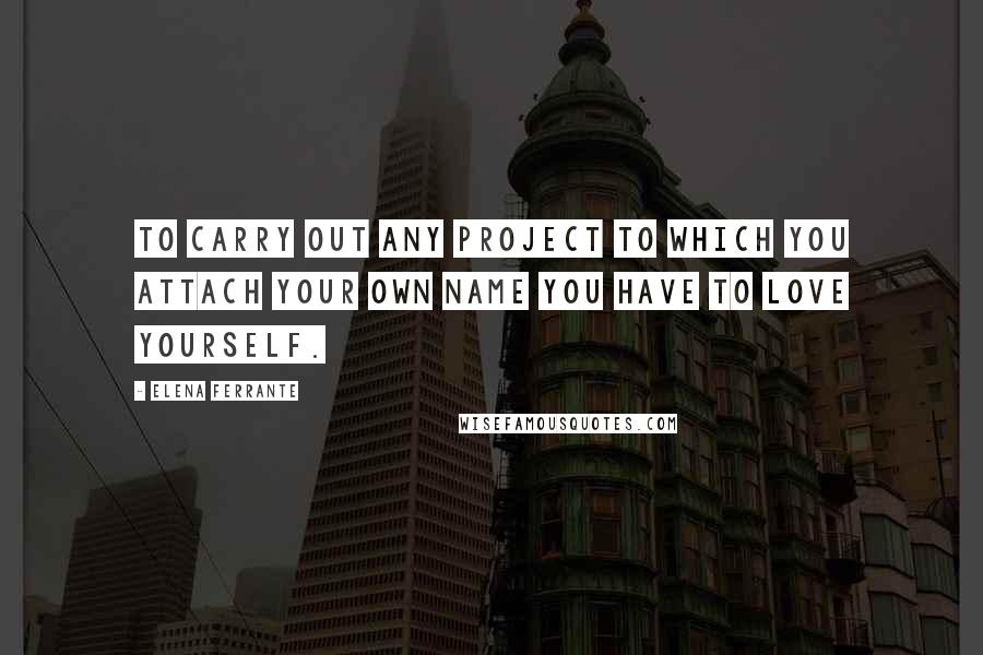 Elena Ferrante Quotes: To carry out any project to which you attach your own name you have to love yourself.