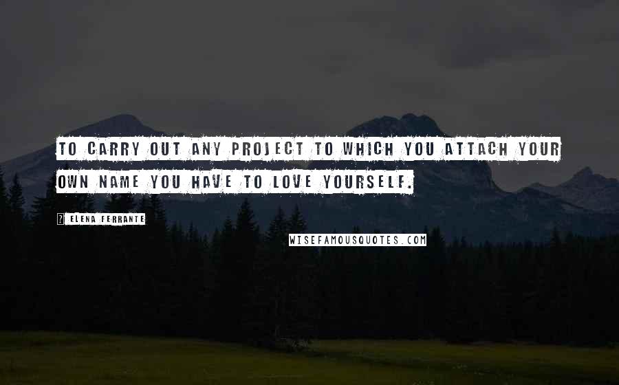 Elena Ferrante Quotes: To carry out any project to which you attach your own name you have to love yourself.