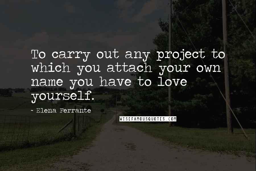Elena Ferrante Quotes: To carry out any project to which you attach your own name you have to love yourself.