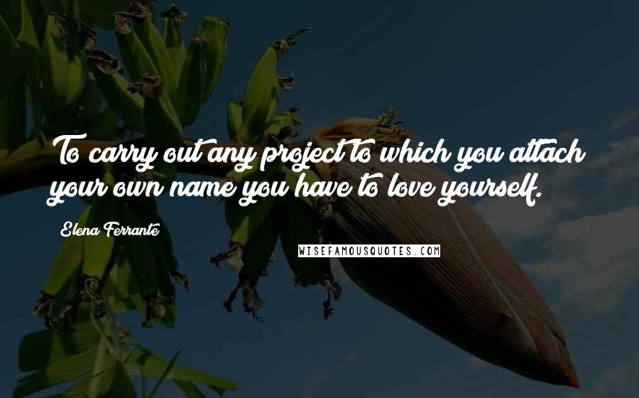 Elena Ferrante Quotes: To carry out any project to which you attach your own name you have to love yourself.