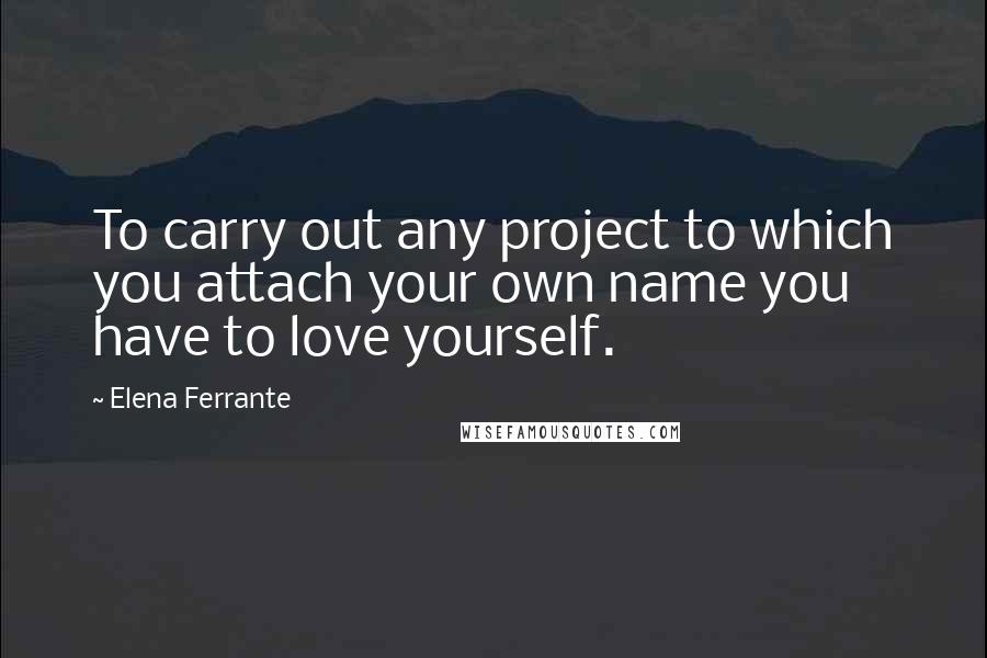 Elena Ferrante Quotes: To carry out any project to which you attach your own name you have to love yourself.