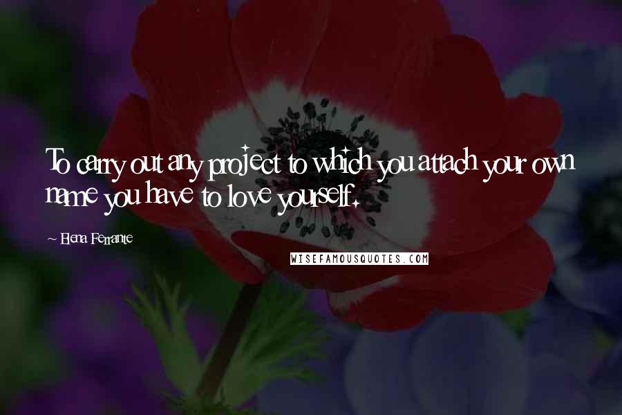 Elena Ferrante Quotes: To carry out any project to which you attach your own name you have to love yourself.