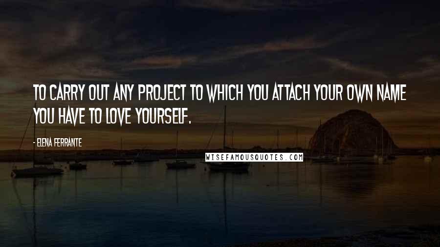 Elena Ferrante Quotes: To carry out any project to which you attach your own name you have to love yourself.