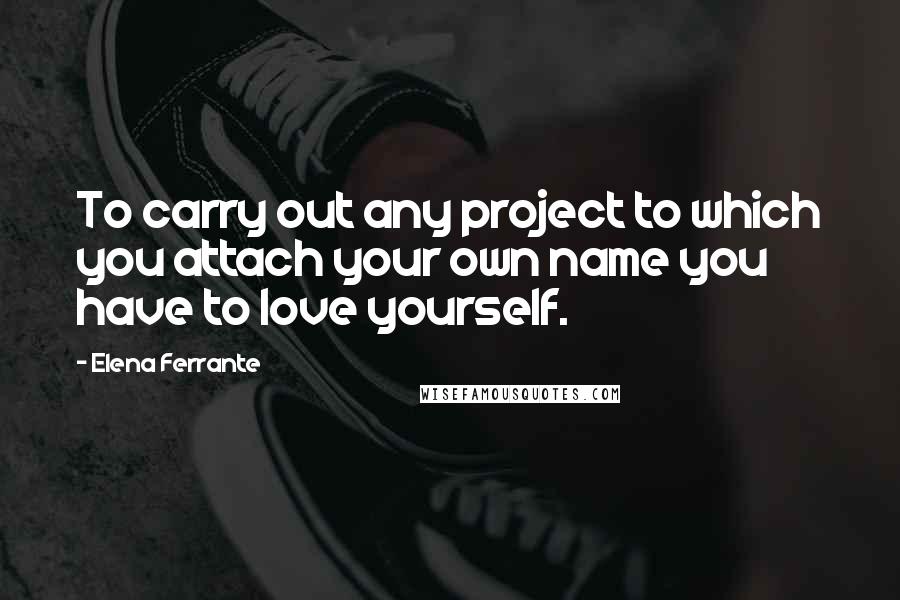 Elena Ferrante Quotes: To carry out any project to which you attach your own name you have to love yourself.