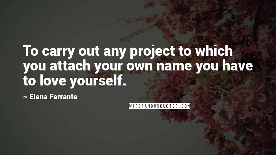 Elena Ferrante Quotes: To carry out any project to which you attach your own name you have to love yourself.