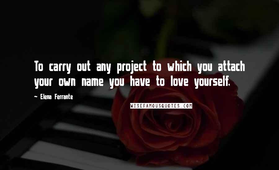 Elena Ferrante Quotes: To carry out any project to which you attach your own name you have to love yourself.