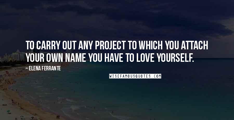 Elena Ferrante Quotes: To carry out any project to which you attach your own name you have to love yourself.