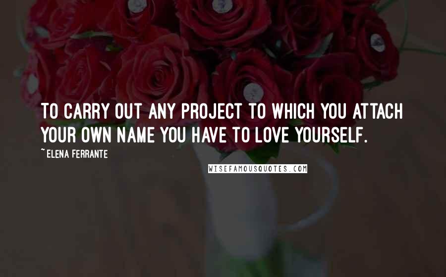 Elena Ferrante Quotes: To carry out any project to which you attach your own name you have to love yourself.