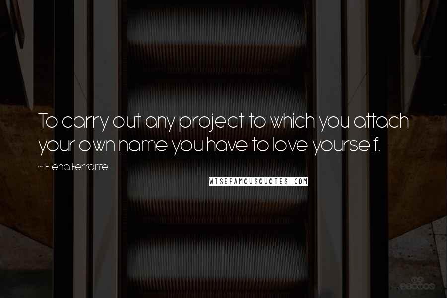 Elena Ferrante Quotes: To carry out any project to which you attach your own name you have to love yourself.