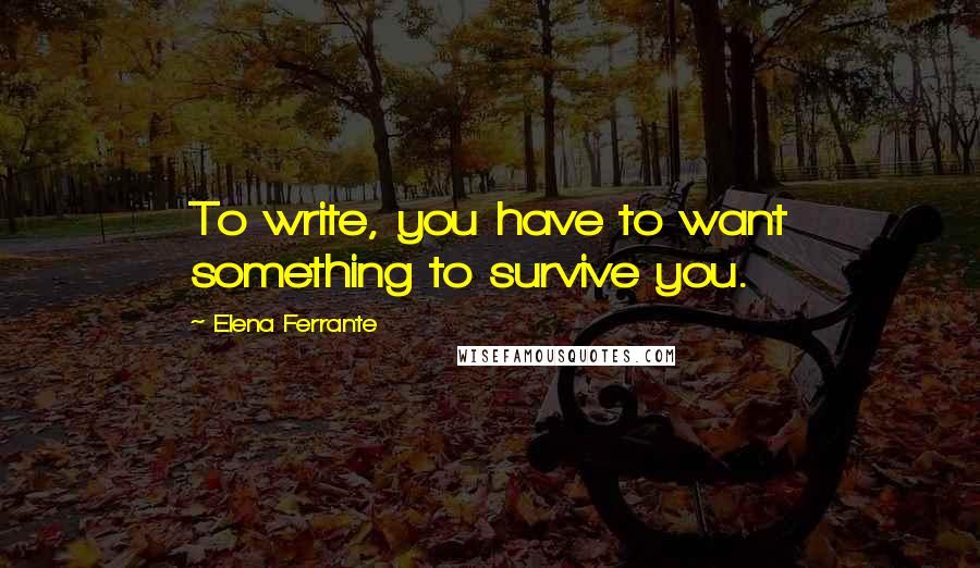 Elena Ferrante Quotes: To write, you have to want something to survive you.
