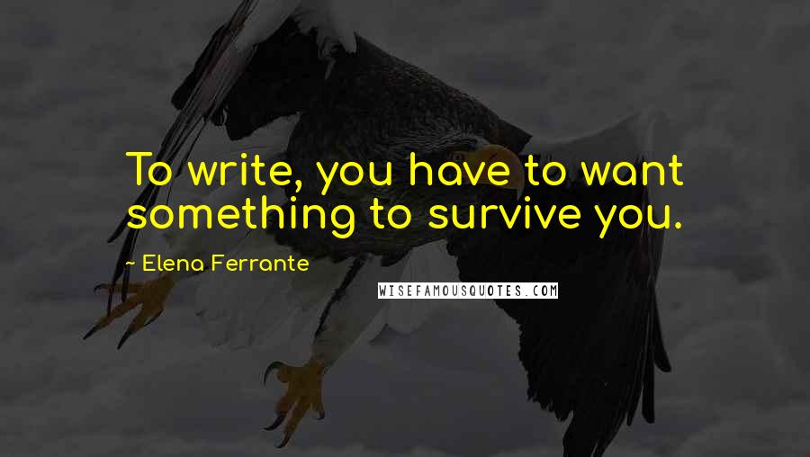 Elena Ferrante Quotes: To write, you have to want something to survive you.