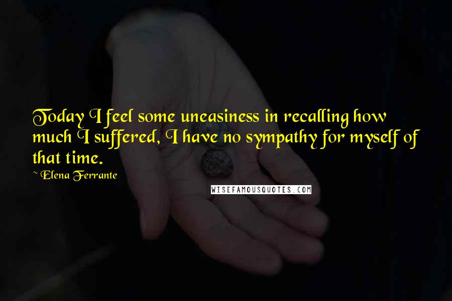 Elena Ferrante Quotes: Today I feel some uneasiness in recalling how much I suffered, I have no sympathy for myself of that time.